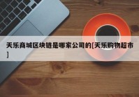 天乐商城区块链是哪家公司的[天乐购物超市]